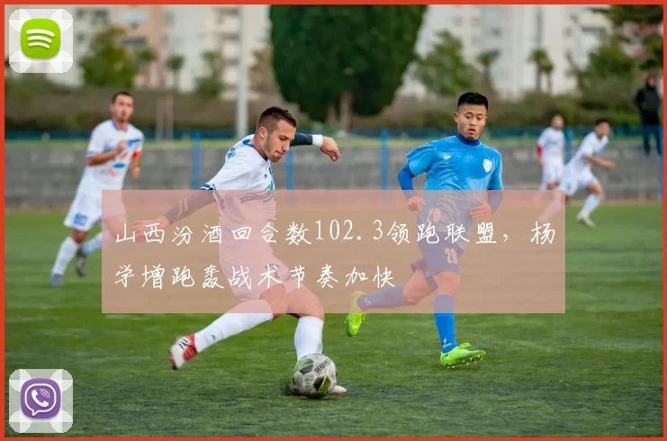 山西汾酒回合数102.3领跑联盟，杨学增跑轰战术节奏加快